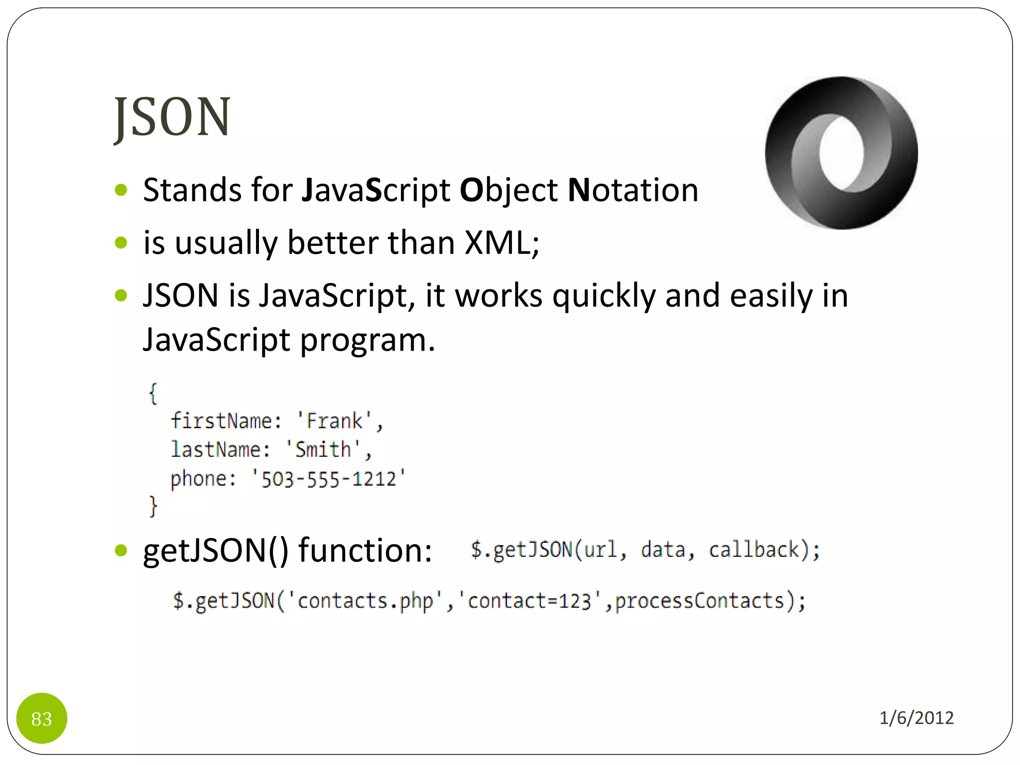 JSON
      Stands for JavaScript Object Notation
      is usually better than XML;
      JSON is JavaScript, it works quickly and easily in
       JavaScript program.




      getJSON() function:




83                                                          1/6/2012
 