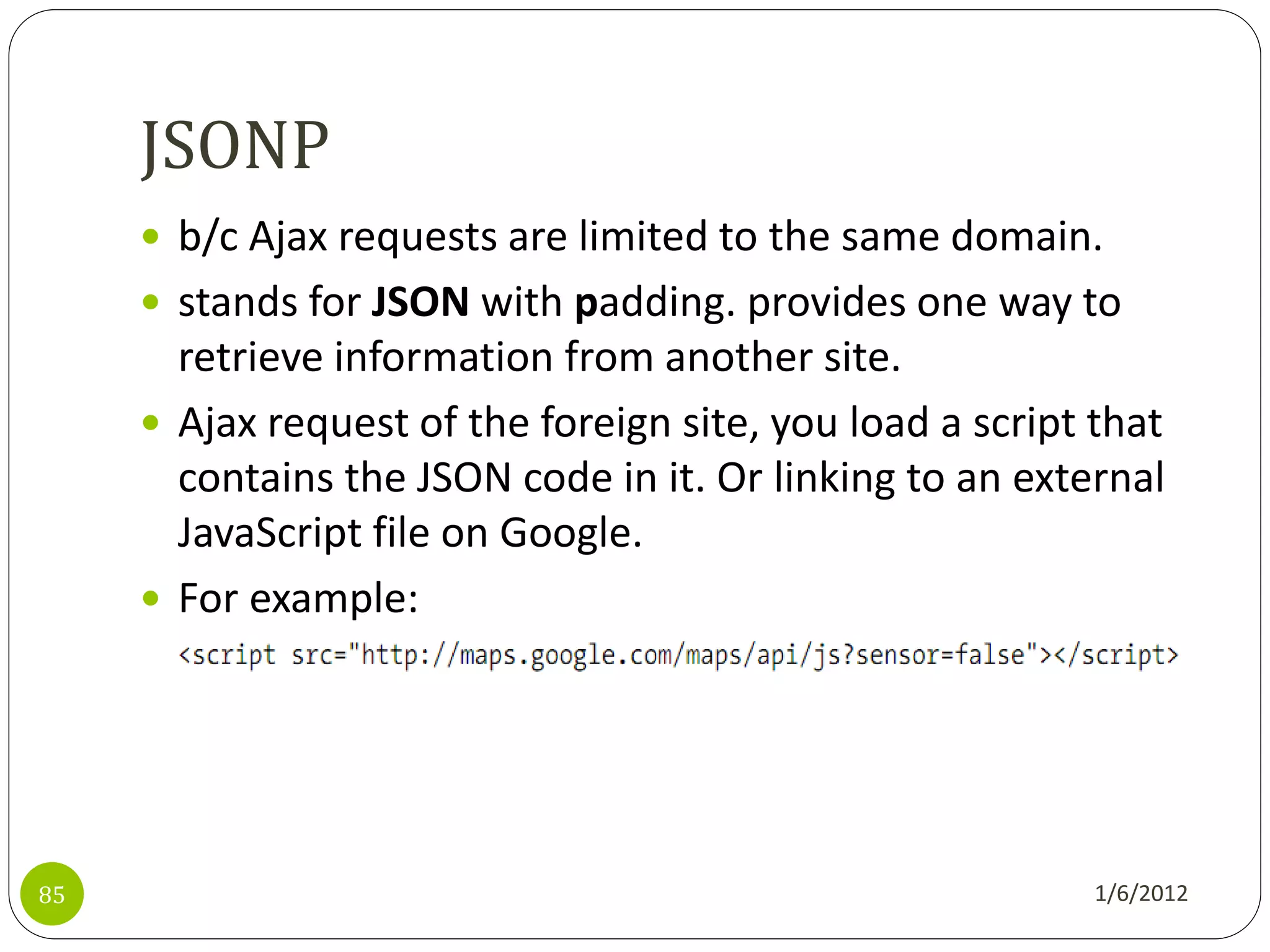 JSONP
      b/c Ajax requests are limited to the same domain.
      stands for JSON with padding. provides one way to
       retrieve information from another site.
      Ajax request of the foreign site, you load a script that
       contains the JSON code in it. Or linking to an external
       JavaScript file on Google.
      For example:




85                                                         1/6/2012
 