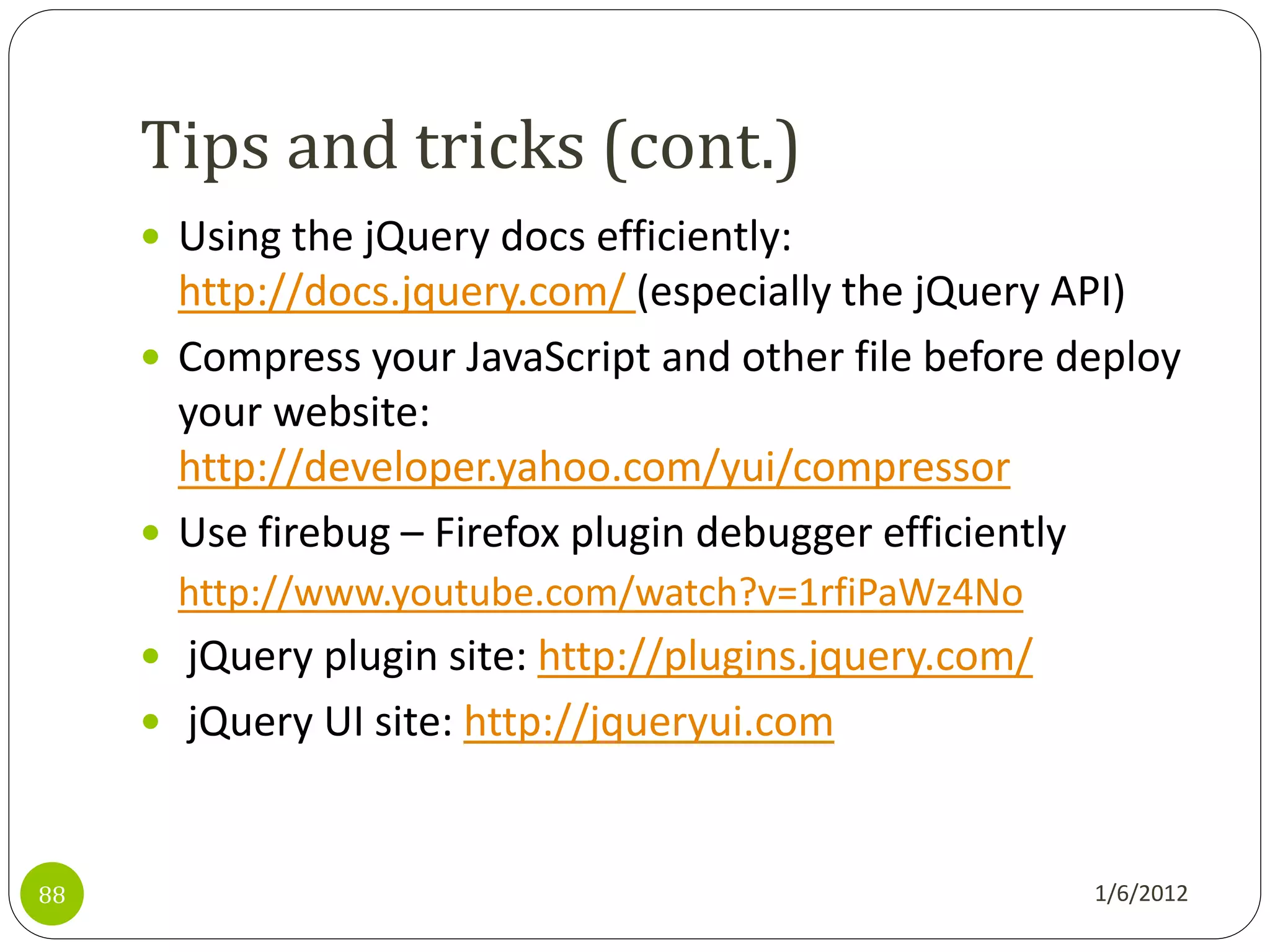 Tips and tricks (cont.)
      Using the jQuery docs efficiently:
       http://docs.jquery.com/ (especially the jQuery API)
      Compress your JavaScript and other file before deploy
       your website:
       http://developer.yahoo.com/yui/compressor
      Use firebug – Firefox plugin debugger efficiently
       http://www.youtube.com/watch?v=1rfiPaWz4No
      jQuery plugin site: http://plugins.jquery.com/
      jQuery UI site: http://jqueryui.com



88                                                      1/6/2012
 