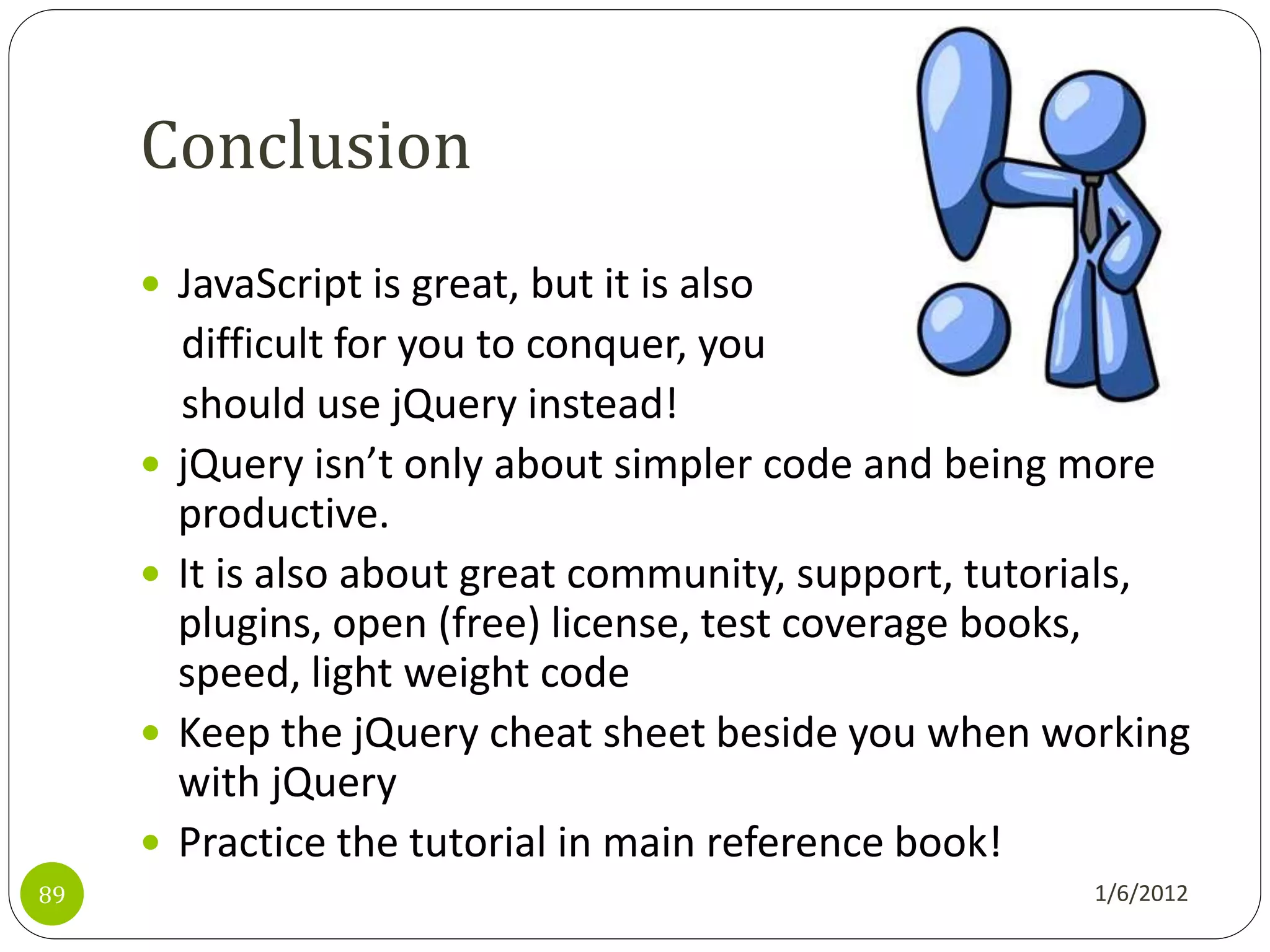 Conclusion
      JavaScript is great, but it is also
         difficult for you to conquer, you
         should use jQuery instead!
        jQuery isn’t only about simpler code and being more
         productive.
        It is also about great community, support, tutorials,
         plugins, open (free) license, test coverage books,
         speed, light weight code
        Keep the jQuery cheat sheet beside you when working
         with jQuery
        Practice the tutorial in main reference book!
89                                                      1/6/2012
 
