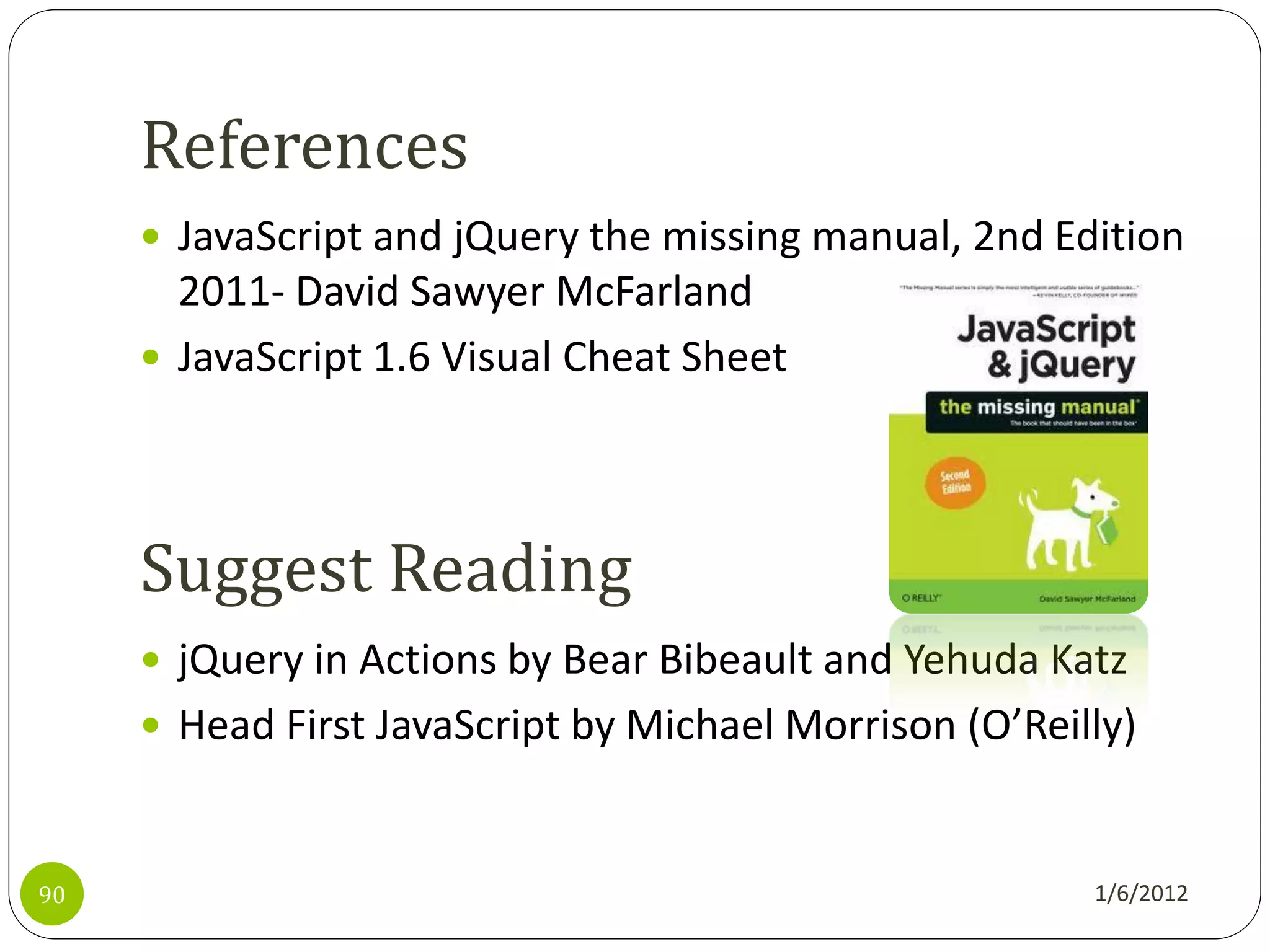 References
      JavaScript and jQuery the missing manual, 2nd Edition
       2011- David Sawyer McFarland
      JavaScript 1.6 Visual Cheat Sheet




     Suggest Reading
      jQuery in Actions by Bear Bibeault and Yehuda Katz
      Head First JavaScript by Michael Morrison (O’Reilly)



90                                                      1/6/2012
 