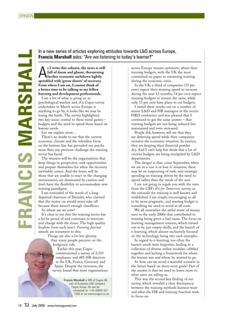 opinion




                   In a new series of articles exploring attitudes towards L&D across Europe,
Francis Marshall
                   Francis Marshall asks: “Are we listening to today’s learner?”


                   A
                           s I write this column, the news is still        across Europe remain optimistic about their
                           full of doom and gloom, threatening             training budgets, with the UK the most
                           further economic meltdown lightly               committed on paper to sustaining training
                   sprinkled with ‘green shoots’ of recovery.              during the economic crisis.
                   From where I am sat, I cannot think of                    In the UK, a third of companies (33 per
                   a better time to be talking to my fellow                cent) expect their training spend to increase
                   learning and development professionals.                 during the next 12 months; 54 per cent expect
                      I see a lot of what is going on as                   training budgets to remain the same, while
                   psychological warfare and, if a Cegos survey            only 13 per cent have plans to cut budgets.
                   undertaken in March across Europe is                      I tested these results out on a number of
                   anything to go by, it looks like we may be              senior L&D and HR managers at the recent
                   losing the battle. The survey highlighted               HRD conference and was pleased that I
                   two key issues central to these mind games –            continued to get the same answer – that
                   budgets and the need to spend them based on             training budgets are not being reduced but
                   learner needs.                                          maintained and even increased.
                      Let me explain more...                                 People did, however, tell me that they
                      There’s no doubt to me that the current              are deferring spend while their companies
                   economic climate and the relentless focus               monitor the economic situation. In essence,
                   on the bottom line has pervaded our psyche              they are keeping their financial powder
                   more than any previous challenge the training           dry. And I can’t help but think that a lot of
                   sector has faced.                                       current budgets are being stockpiled by L&D
                      The winners will be the organisations that           departments.
                   keep things in perspective, seek opportunities            The danger is that, come September, when
                   and prepare themselves for when the recovery            we are in a ‘use it or lose it’ situation, there
                   inevitably comes. And the losers will be                may be an outpouring of rash, non-strategic
                   those that are unable to react to the changing          spending on training driven by the need to
                   environment, are dominated by caution and               spend rather than the needs of the user.
                   don’t have the flexibility to accommodate new             I am not going to regale you with the stats
                   training paradigms.                                     from the CBI’s Fit for Tomorrow survey, as
                      I am reminded of the words of a long-                the rationale for training is well known and
                   departed chairman of Daimler, who claimed               established. I am simply encouraging us all
                   that the motor car would never take off                 to be more pragmatic, and wasting budget is
                   because there weren’t enough chauffeurs.                something we need to avoid at all costs.
                      So where are we now?                                   We all remember the awful waste of money
                      It’s clear to me that the training sector has        seen in the early 2000s that contributed to
                   a lot be proud of and continues to innovate             training being given a bad name. The focus on
                   and change with the times. The high quality             learning management systems, which turned
                   finalists from each year’s Training Journal             out to be just empty shells, and the launch of
                   awards are testament to this.                           e-learning, which almost exclusively focused
                           Things are also a lot less gloomy               on the technology, being two such examples.
                              than many people perceive on the               In regard to e-learning, too often the
                                budgetary side.                            learner needs were forgotten, leading to a
                                   Earlier this year, Cegos                collection of diverse online modules cobbled
                                  commissioned a survey of 2,355           together and lacking a framework for where
                                  employees and 485 HR directors           the learner was and where he wanted to go.
                                  in the UK, France, Germany and             So how can we avoid a wasteful scenario in
                                 Spain. Despite the recession, the         the future based on short-term goals? Part of
                               survey found that most organisations        the answer is that we need to listen more to
                                                                           what users are telling us.
                                    Francis Marshall is MD of Cegos UK,      This was the second key finding of our
                                        part of European L&D company       survey, which revealed a clear discrepancy
                                          Cegos Group. He can be           between the training methods learners want
                                           contacted on +44 (0)845 521
                                                                           and what the HR and training function wish
                                             1560 or via www.cegos.co.uk
                                                                           to focus on.

   14   TJ   July 2009 www.trainingjournal.com
 