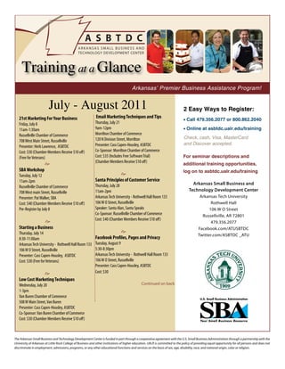 Training at a Glance
                                                                                        Arkansas’ Premier Business Assistance Program!


                         July - August 2011                                                                                    2 Easy Ways to Register:
   21st Marketing For Your Business                          Email Marketing Techniques and Tips
                                                                                                                               • Call 479.356.2077 or 800.862.2040
   Friday, July 8                                            Thursday, July 21
   11am-1:30am                                               9am-12pm                                                          • Online at asbtdc.ualr.edu/training
   Russellville Chamber of Commerce                          Morrilton Chamber of Commerce
                                                             120 N Division Street, Morrilton                                  Check, cash, Visa, MasterCard
   708 West Main Street, Russellville
                                                             Presenter: Cass Capen-Housley, ASBTDC                             and Discover accepted.
   Presenter: Herb Lawrence, ASBTDC
   Cost: $30 (Chamber Members Receive $10 off)               Co-Sponsor: Morrilton Chamber of Commerce
   (Free for Veterans)                                       Cost: $35 (Includes Free Software Trial)                          For seminar descriptions and
                                                             (Chamber Members Receive $10 off)
                      e                                                                                                        additional training opportunities,
   SBA Workshop                                                                                                                log on to asbtdc.ualr.edu/training
   Tuesday, July 12                                                        e
   11am-2pm                                                  Santa Principles of Customer Service
                                                             Thursday, July 28                                                       Arkansas Small Business and
   Russellville Chamber of Commerce
                                                             11am-2pm                                                              Technology Development Center
   708 West main Street, Russellville
   Presenter: Pat Walker, SBA                                Arkansas Tech University - Rothwell Hall Room 133                          Arkansas Tech University
   Cost: $40 (Chamber Members Receive $10 off)               106 W O Street, Russellville                                                     Rothwell Hall
   Pre-Register by July 8                                    Speaker: Santa Alan, Santa Speaks                                               106 W O Street
                                                             Co-Sponsor: Russellville Chamber of Commerce                                Russellville, AR 72801
                  e                                          Cost: $40 (Chamber Members Receive $10 off)
                                                                                                                                              479.356.2077
   Starting a Business                                                                                                                 Facebook.com/ATUSBTDC
   Thursday, July 14                                                       e
                                                                                                                                       Twitter.com/ASBTDC _ATU
   8:30-11:00am                                              Facebook Profiles, Pages and Privacy
   Arkansas Tech University - Rothwell Hall Room 133         Tuesday, August 9
   106 W O Street, Russellville                              5:30-8:30pm
   Presenter: Cass Capen-Housley, ASBTDC                     Arkansas Tech University - Rothwell Hall Room 133
   Cost: $30 (Free for Veterans)                             106 W O Street, Russellville
                                                             Presenter: Cass Capen-Housley, ASBTDC
                e                                            Cost: $30
   Low Cost Marketing Techniques
   Wednesday, July 20                                                                          Continued on back
   1-3pm
   Van Buren Chamber of Commerce
   508 W Main Street, Van Buren
   Presenter: Cass Capen-Housley, ASBTDC
   Co-Sponsor: Van Buren Chamber of Commerce
   Cost: $30 (Chamber Members Receive $10 off)



The Arkansas Small Business and Technology Development Center is funded in part through a cooperative agreement with the U.S. Small Business Administration through a partnership with the
University of Arkansas at Little Rock College of Business and other institutions of higher education. UALR is committed to the policy of providing equal opportunity for all persons and does not
discriminate in employment, admissions, programs, or any other educational functions and services on the basis of sex, age, disability, race, and national origin, color or religion.
 