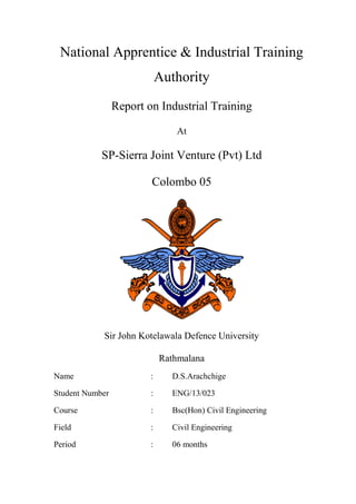 National Apprentice & Industrial Training
Authority
Report on Industrial Training
At
SP-Sierra Joint Venture (Pvt) Ltd
Colombo 05
Sir John Kotelawala Defence University
Rathmalana
Name : D.S.Arachchige
Student Number : ENG/13/023
Course : Bsc(Hon) Civil Engineering
Field : Civil Engineering
Period : 06 months
 