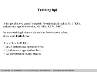 Training kpi 
In this ppt file, you can ref materials for training kpi such as list of KPIs, 
performance appraisal metrics, job skills, KRAs, BSC… 
For more training kpi materials such as free 4 ebooks below, 
please visit: kpi123.com 
• List of free 2436 KPIs 
• Top 28 performance appraisal forms 
• 11 performance appraisal methods 
• 1125 performance review phrases 
Top materials: List of free 2436 KPIs, Top 28 performance appraisal forms, 11 performance appraisal methods 
Interview questions and answers – free download/ pdf and ppt file 
 