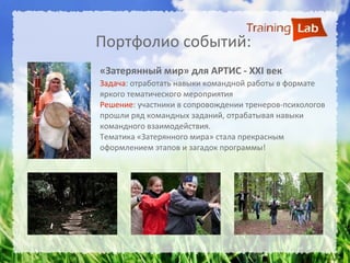 Портфолио событий:
«Затерянный мир» для АРТИС - XXI век
Задача: отработать навыки командной работы в формате
яркого тематического мероприятия
Решение: участники в сопровождении тренеров-психологов
прошли ряд командных заданий, отрабатывая навыки
командного взаимодействия.
Тематика «Затерянного мира» стала прекрасным
оформлением этапов и загадок программы!
 