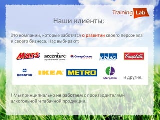 Наши клиенты:
Это компании, которые заботятся о развитии своего персонала
и своего бизнеса. Нас выбирают:




                                                  и другие.


! Мы принципиально не работаем с производителями
алкогольной и табачной продукции.
 