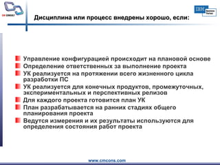 Дисциплина или процесс внедрены хорошо, если: Управление конфигурацией происходит на плановой основе Определение ответственных за выполнение проекта  УК реализуется на протяжении всего жизненного цикла разработки ПС УК реализуется для конечных продуктов, промежуточных, экспериментальных и перспективных релизов Для каждого проекта готовится план УК  План разрабатывается на ранних стадиях общего планирования проекта  Ведутся измерения и их результаты используются для определения состояния работ проекта 
