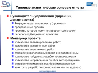 Типовые аналитические ролевые отчеты Руководитель управления (дирекции, департамента)  Текущие затраты по проекту (проектам) просроченные проекты проекты, которые могут не завершиться к сроку перерасход бюджета по проектам  Менеджер проекта  количество запланированных работ количество выполненных работ количество внеплановых работ отношение выполненных работ к невыполненным количество найденных ошибок тестировщиками количество исправленных ошибок тестировщиками отношение найденных ошибок к исправленным занятость разработчиков (по часам или по задачам)  