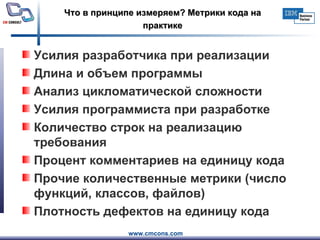 Что в принципе измеряем? Метрики кода на практике Усилия разработчика при реализации Длина и объем программы  Анализ цикломатической сложности Усилия программиста при разработке Количество строк на реализацию требования Процент комментариев на единицу кода  Прочие количественные метрики (число функций, классов, файлов) Плотность дефектов на единицу кода  