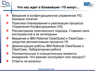 Что нас ждет в ближайшие  ~ 70 минут… Введение в конфигурационное управление ПО. Базовые понятия   Практика планирования и реализации процесса Управления Конфигурациями (УК)  Рассмотрение комплексного подхода. Главная сила инструментов в их интеграции  Введение в IBM Rational ClearQuest и ClearCase – средства автоматизации процесса УК  Демонстрация работы IBM Rational ClearQuest и ClearCase. Лабораторная работа Положительные и отрицательные моменты внедрений. Что важнее инструмент или процесс?  Ответы на вопросы  
