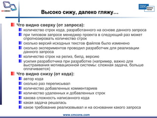 Высоко сижу, далеко гляжу… Что видно сверху (от запроса): количество строк кода, разработанного на основе данного запроса при типовом запросе менеджер проекта в следующий раз может спрогнозировать количество строк сколько версий исходных текстов файлов было изменено сколько экспериментов проводил разработчик для реализации данного запроса количество строк на релиз, билд, версию усилия разработчика при разработке (например, важно для выстраивания мотивационной системы: сложная задача, больше оплачивается) Что видно снизу (от кода): автор кода сколько раз переписывал количество добавленных комментариев количество удаленных и добавленных строк какова сложность написанного кода какая задача решалась какое требование реализовывал и на основании какого запроса 