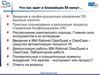 Что нас ждет в ближайшие 89 минут… Введение в конфигурационное управление ПО. Базовые понятия   Практика планирования и реализации процесса Управления Конфигурациями (УК)  Рассмотрение комплексного подхода. Главная сила инструментов в их интеграции  Введение в IBM Rational ClearQuest и ClearCase – средства автоматизации процесса УК  Демонстрация работы IBM Rational ClearQuest и ClearCase. Лабораторная работа Положительные и отрицательные моменты внедрений. Что важнее  –  инструмент или процесс?  Ответы на вопросы  
