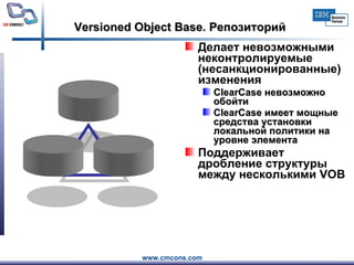 Versioned Object Base. Репозиторий Делает невозможными  неконтролируемые  (несанкционированные)  изменения ClearCase невозможно обойти ClearCase  имеет мощные средства установки локальной политики на уровне элемента   Поддерживает дробление структуры между несколькими  VOB 