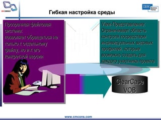 Гибкая настройка среды View -Представление : Ограничивает область контроля посредством индивидуальных видовых профилей, которые возможно создать для каждого участника проекта ClearCase VOB Прозрачная файловая система:  позволяет обращаться не только к отдельному файлу, но и к его конкретной версии 