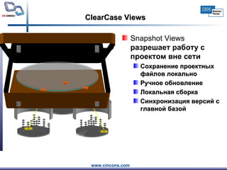 ClearCase Views Snapshot Views   разрешает работу с проектом вне сети Сохранение проектных файлов локально Ручное обновление Локальная сборка С инхронизация версий с главной базой 
