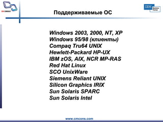 Поддерживаемые ОС Windows  2003,  2000, NT,  XP Windows 95/98 (клиенты) Compaq Tru64 UNIX Hewlett-Packard HP-UX IBM  zOS , AIX, NCR MP-RAS Red Hat Linux   SCO UnixWare Siemens Reliant UNIX Silicon Graphics IRIX Sun Solaris SPARC Sun  Solaris Intel  