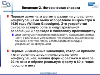 Введение-2. Историческая справка Первым заметным шагом в развитии управления конфигурациями было изобретение микрометра в 1636 году (William Gascoigne). Это устройство сыграло важную роль в индустриальной революции и переходе к массовому производству  Этот инструмент позволил использовать взаимозаменяемые части в различных устройствах, что являлось существенной причиной для того, чтобы использовать процедуры управления конфигурацией Первые инженерные концепции, которые привели к становлению дисциплины управления конфигурацией, начали формироваться в начале 20-го века и обрели реальную форму в 60-х годах прошлого века  