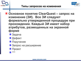 Типы запросов на изменения Основное понятие  ClearQuest  – запрос на изменение (ЗИ).  Все ЗИ следуют формально утвержденной процедуре при прохождении. Каждый ЗИ имеет набор атрибутов, размещенных на экранной форме Задача Дефект Поручение Запрос на расширение Проект *** 