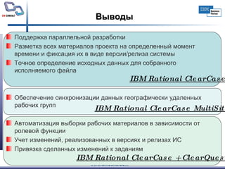 Выводы Поддержка параллельной разработки Разметка всех материалов проекта на определенный момент времени и фиксация их в виде версии/релиза системы Точное определение исходных данных для собранного исполняемого файла Обеспечение синхронизации данных географически удаленных рабочих групп Автоматизация выборки рабочих материалов в зависимости от ролевой функции Учет изменений, реализованных в версиях и релизах ИС Привязка сделанных изменений к заданиям IBM Rational ClearCase + ClearQuest   IBM Rational ClearCase MultiSite   IBM Rational ClearCase   