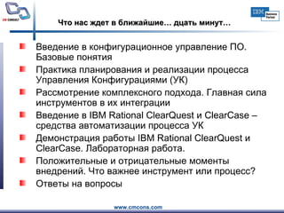 Что нас ждет в ближайшие… дцать минут… Введение в конфигурационное управление ПО. Базовые понятия   Практика планирования и реализации процесса Управления Конфигурациями (УК)  Рассмотрение комплексного подхода. Главная сила инструментов в их интеграции  Введение в IBM Rational ClearQuest и ClearCase – средства автоматизации процесса УК  Демонстрация работы IBM Rational ClearQuest и ClearCase. Лабораторная работа.  Положительные и отрицательные моменты внедрений. Что важнее инструмент или процесс?  Ответы на вопросы  
