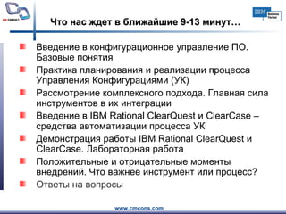 Что нас ждет в ближайшие 9-13 минут… Введение в конфигурационное управление ПО. Базовые понятия   Практика планирования и реализации процесса Управления Конфигурациями (УК)  Рассмотрение комплексного подхода. Главная сила инструментов в их интеграции  Введение в IBM Rational ClearQuest и ClearCase – средства автоматизации процесса УК  Демонстрация работы IBM Rational ClearQuest и ClearCase. Лабораторная работа  Положительные и отрицательные моменты внедрений. Что важнее инструмент или процесс?  Ответы на вопросы   