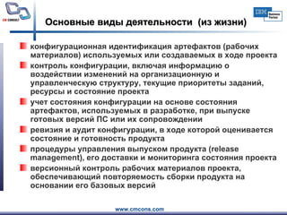 Основные виды деятельности  (из жизни) конфигурационная идентификация артефактов (рабочих материалов) используемых или создаваемых в ходе проекта контроль конфигурации, включая информацию о воздействии изменений на организационную и управленческую структуру, текущие приоритеты заданий, ресурсы и состояние проекта учет состояния конфигурации на основе состояния артефактов, используемых в разработке, при выпуске готовых версий ПС или их сопровождении ревизия и аудит конфигурации, в ходе которой оценивается состояние и готовность продукта процедуры управления выпуском продукта ( release management ), его доставки и мониторинга состояния проекта версионный контроль рабочих материалов проекта, обеспечивающий повторяемость сборки продукта на основании его базовых версий  