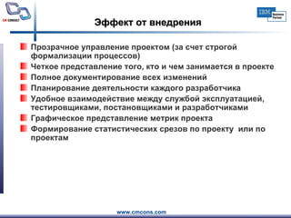 Эффект от внедрения Прозрачное управление проектом (за счет строгой формализации процессов)  Четкое представление того, кто и чем занимается в проекте  Полное документирование всех изменений  Планирование деятельности каждого разработчика  Удобное взаимодействие между службой эксплуатацией, тестировщиками, постановщиками и разработчиками  Графическое представление метрик проекта  Формирование статистических срезов по проекту  или по проектам 