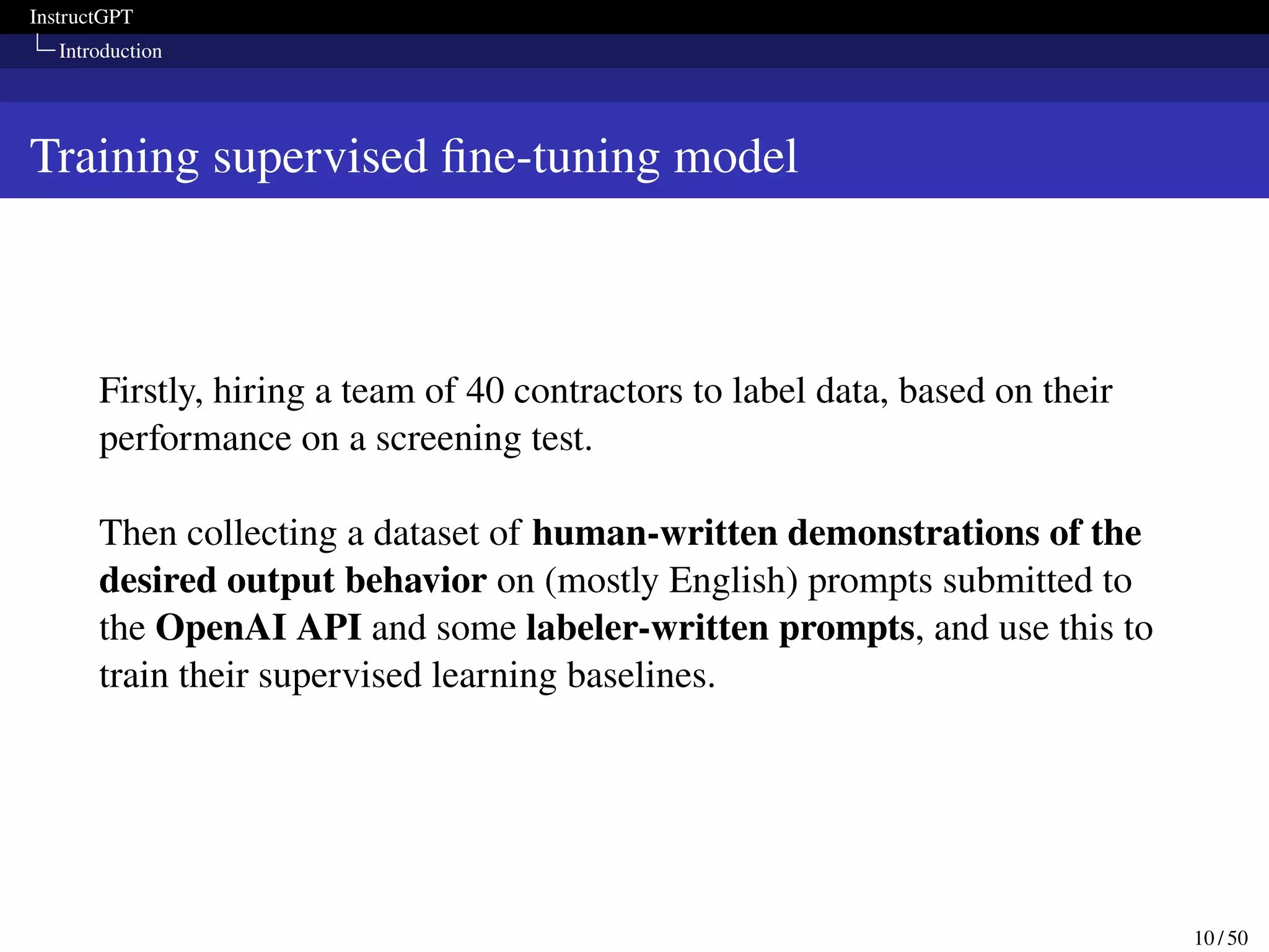 InstructGPT
Introduction
Training supervised fine-tuning model
Firstly, hiring a team of 40 contractors to label data, based on their
performance on a screening test.
Then collecting a dataset of human-written demonstrations of the
desired output behavior on (mostly English) prompts submitted to
the OpenAI API and some labeler-written prompts, and use this to
train their supervised learning baselines.
10 / 50
 