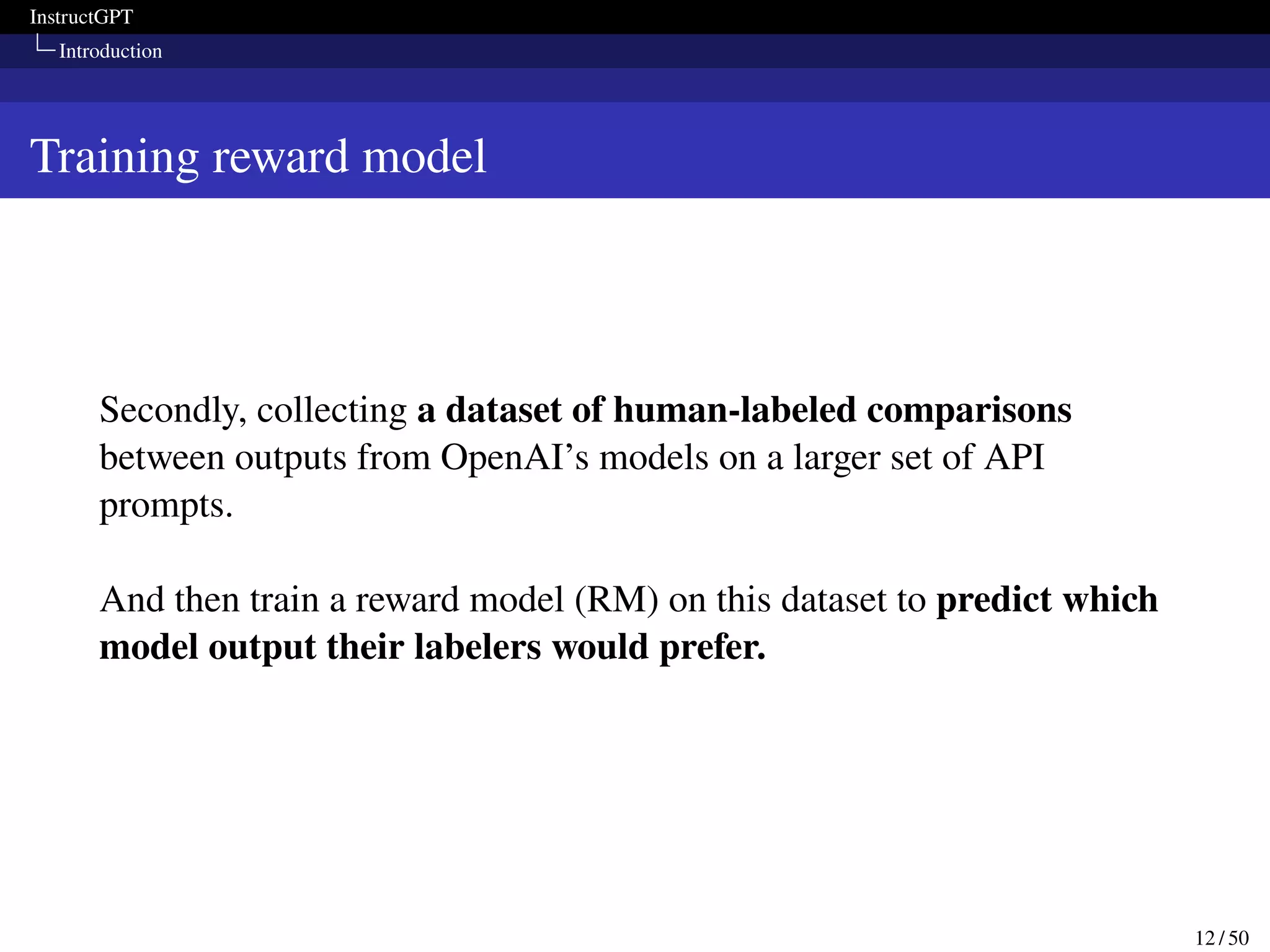 InstructGPT
Introduction
Training reward model
Secondly, collecting a dataset of human-labeled comparisons
between outputs from OpenAI’s models on a larger set of API
prompts.
And then train a reward model (RM) on this dataset to predict which
model output their labelers would prefer.
12 / 50
 