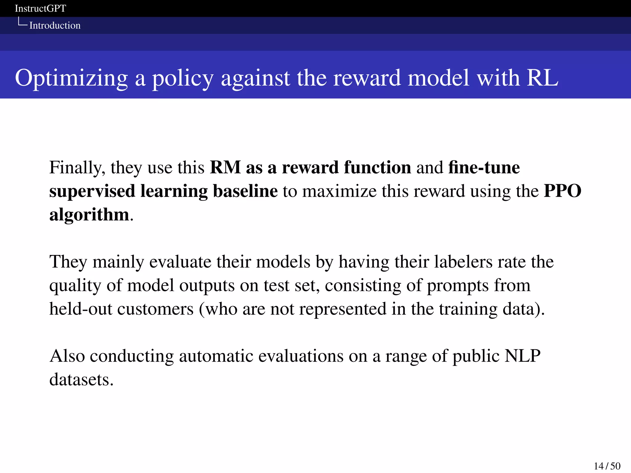 InstructGPT
Introduction
Optimizing a policy against the reward model with RL
Finally, they use this RM as a reward function and fine-tune
supervised learning baseline to maximize this reward using the PPO
algorithm.
They mainly evaluate their models by having their labelers rate the
quality of model outputs on test set, consisting of prompts from
held-out customers (who are not represented in the training data).
Also conducting automatic evaluations on a range of public NLP
datasets.
14 / 50
 