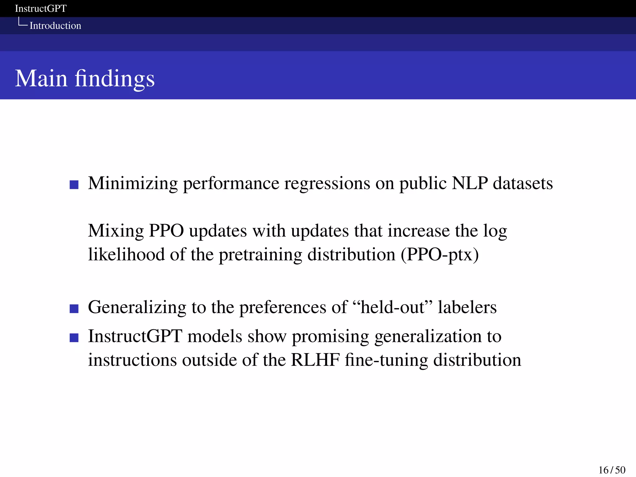 InstructGPT
Introduction
Main findings
Minimizing performance regressions on public NLP datasets
Mixing PPO updates with updates that increase the log
likelihood of the pretraining distribution (PPO-ptx)
Generalizing to the preferences of “held-out” labelers
InstructGPT models show promising generalization to
instructions outside of the RLHF fine-tuning distribution
16 / 50
 