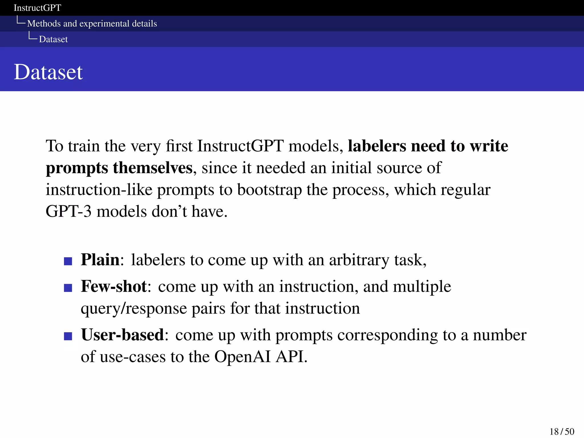 InstructGPT
Methods and experimental details
Dataset
Dataset
To train the very first InstructGPT models, labelers need to write
prompts themselves, since it needed an initial source of
instruction-like prompts to bootstrap the process, which regular
GPT-3 models don’t have.
Plain: labelers to come up with an arbitrary task,
Few-shot: come up with an instruction, and multiple
query/response pairs for that instruction
User-based: come up with prompts corresponding to a number
of use-cases to the OpenAI API.
18 / 50
 