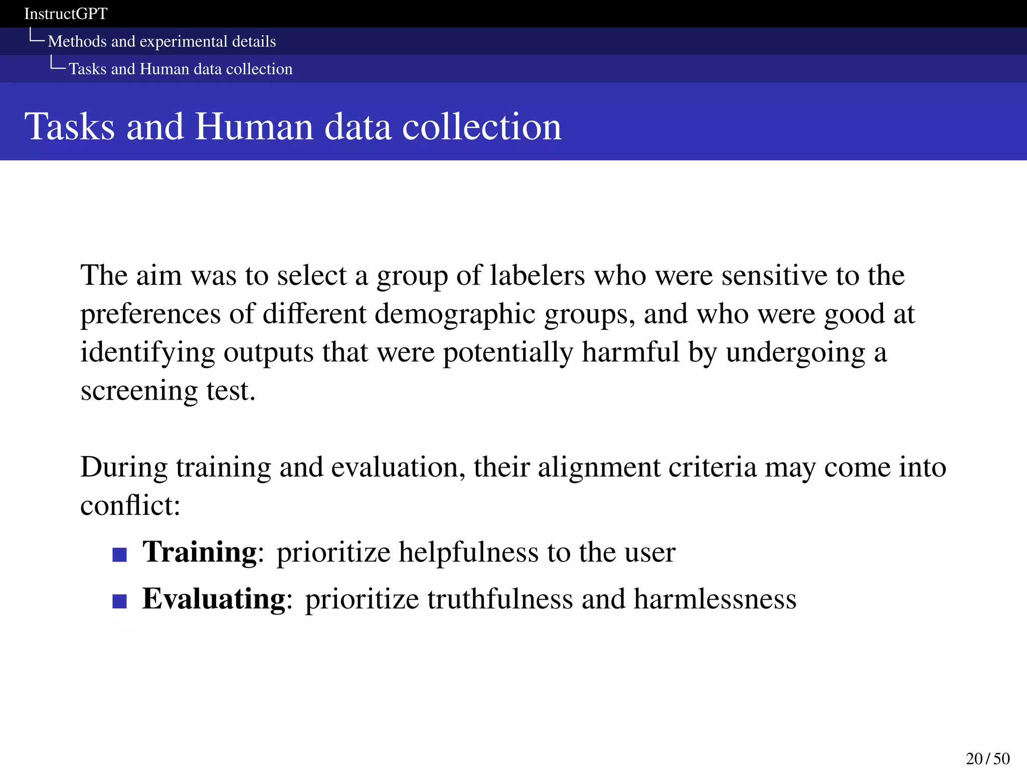 InstructGPT
Methods and experimental details
Tasks and Human data collection
Tasks and Human data collection
The aim was to select a group of labelers who were sensitive to the
preferences of different demographic groups, and who were good at
identifying outputs that were potentially harmful by undergoing a
screening test.
During training and evaluation, their alignment criteria may come into
conflict:
Training: prioritize helpfulness to the user
Evaluating: prioritize truthfulness and harmlessness
20 / 50
 