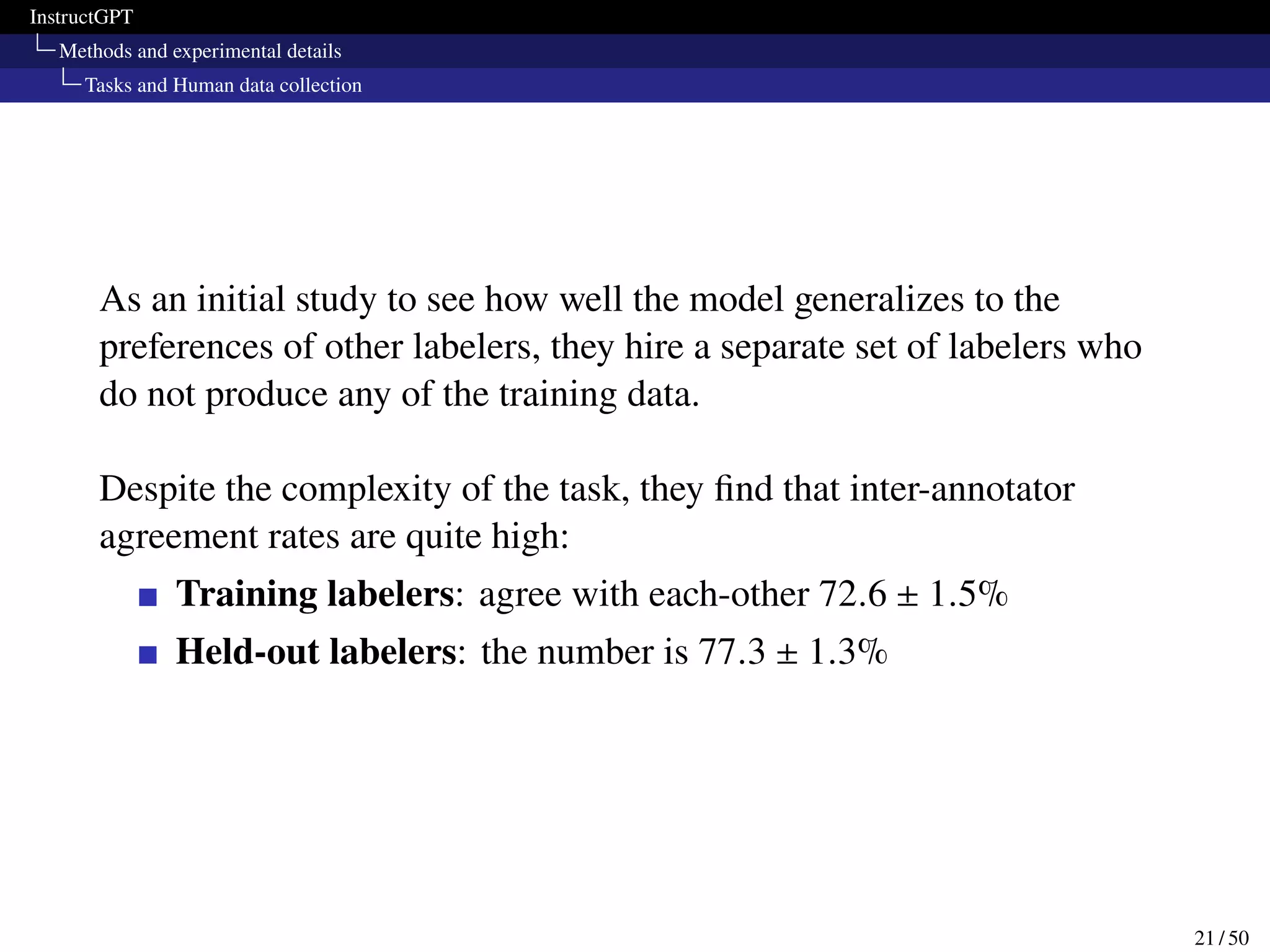 InstructGPT
Methods and experimental details
Tasks and Human data collection
As an initial study to see how well the model generalizes to the
preferences of other labelers, they hire a separate set of labelers who
do not produce any of the training data.
Despite the complexity of the task, they find that inter-annotator
agreement rates are quite high:
Training labelers: agree with each-other 72.6 ± 1.5%
Held-out labelers: the number is 77.3 ± 1.3%
21 / 50
 