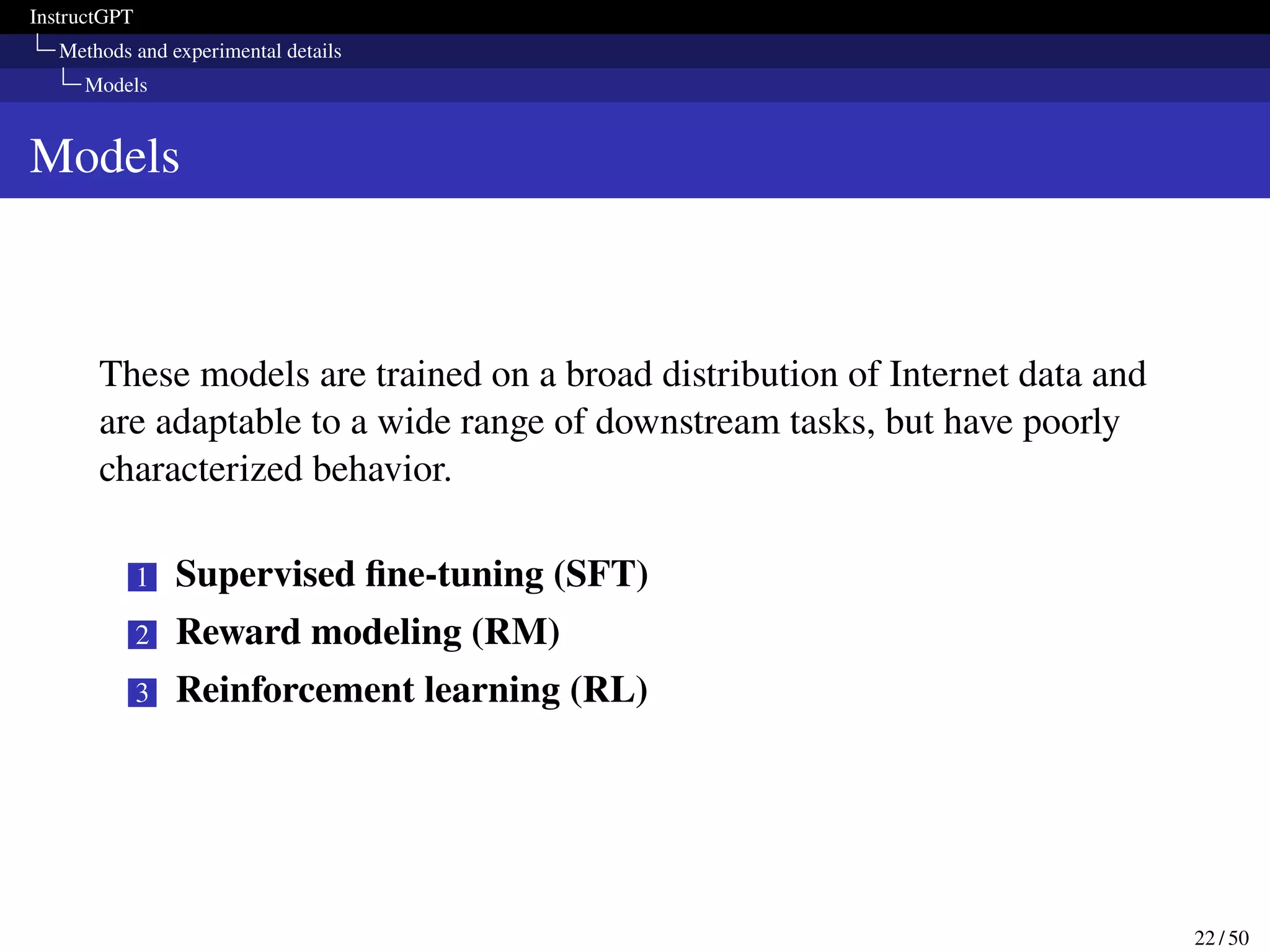 InstructGPT
Methods and experimental details
Models
Models
These models are trained on a broad distribution of Internet data and
are adaptable to a wide range of downstream tasks, but have poorly
characterized behavior.
1 Supervised fine-tuning (SFT)
2 Reward modeling (RM)
3 Reinforcement learning (RL)
22 / 50
 