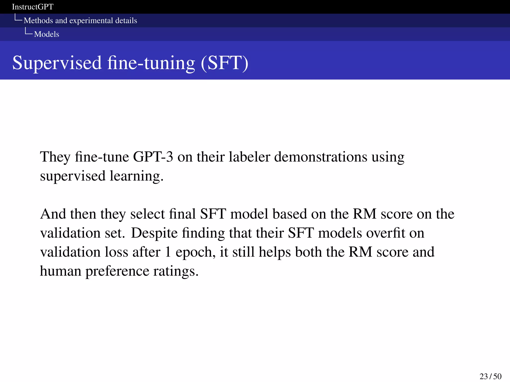 InstructGPT
Methods and experimental details
Models
Supervised fine-tuning (SFT)
They fine-tune GPT-3 on their labeler demonstrations using
supervised learning.
And then they select final SFT model based on the RM score on the
validation set. Despite finding that their SFT models overfit on
validation loss after 1 epoch, it still helps both the RM score and
human preference ratings.
23 / 50
 