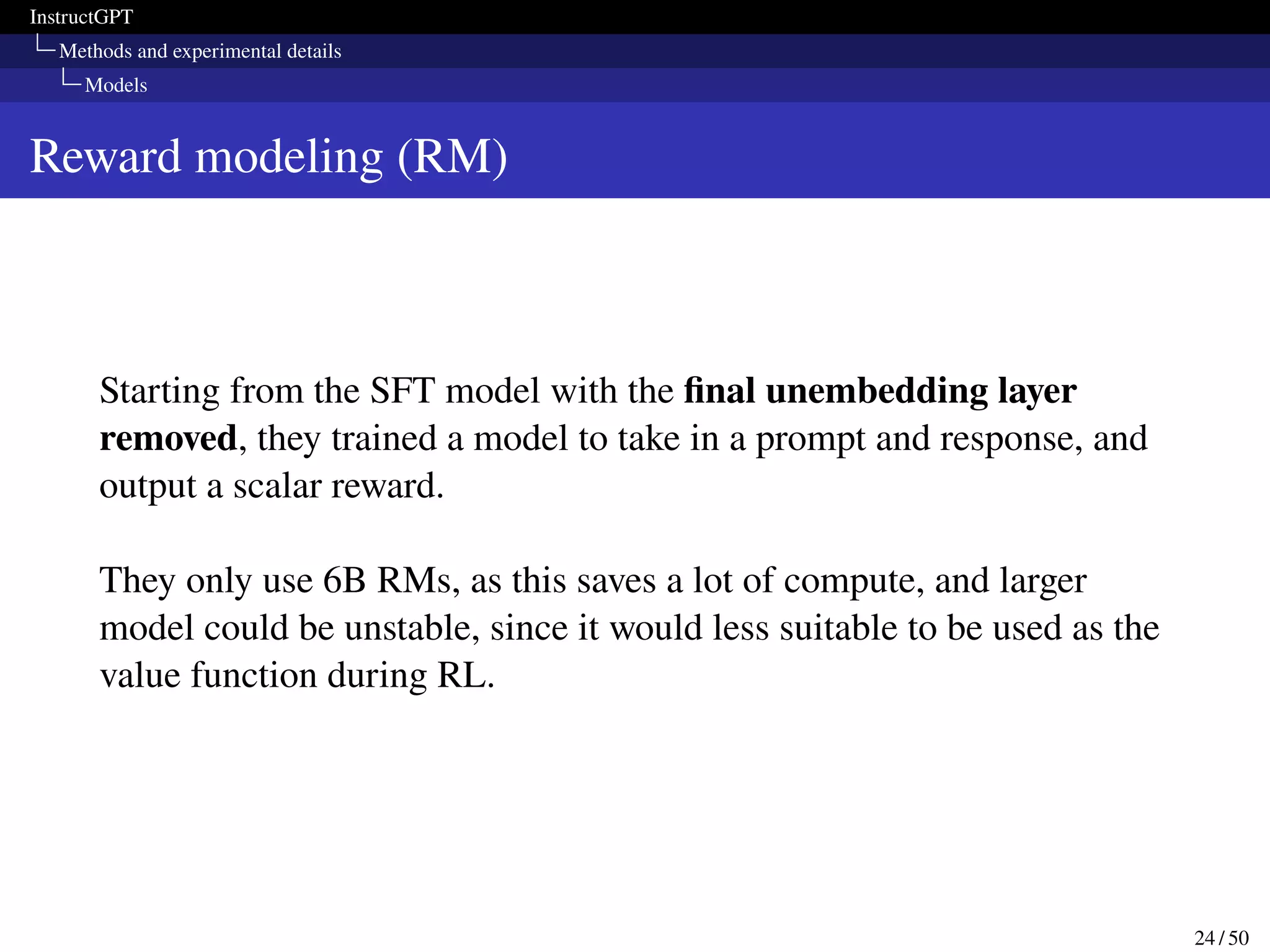 InstructGPT
Methods and experimental details
Models
Reward modeling (RM)
Starting from the SFT model with the final unembedding layer
removed, they trained a model to take in a prompt and response, and
output a scalar reward.
They only use 6B RMs, as this saves a lot of compute, and larger
model could be unstable, since it would less suitable to be used as the
value function during RL.
24 / 50
 