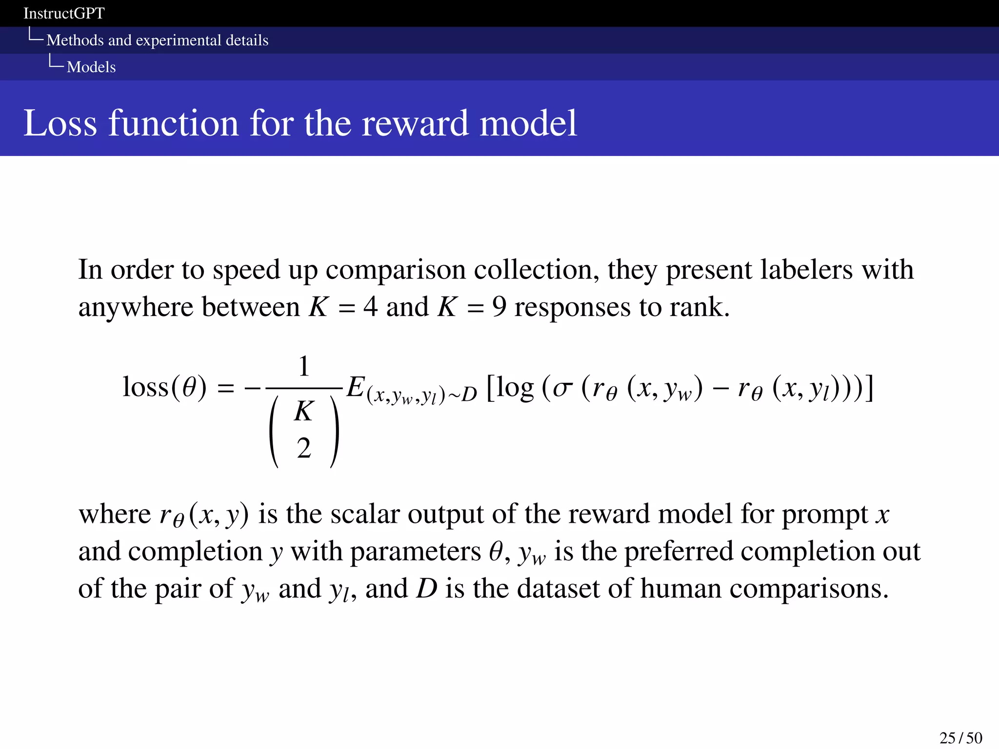 InstructGPT
Methods and experimental details
Models
Loss function for the reward model
In order to speed up comparison collection, they present labelers with
anywhere between K = 4 and K = 9 responses to rank.
loss(𝜃) = −
1

K
2
 E(x,yw,yl)∼D [log (𝜎 (r𝜃 (x, yw) − r𝜃 (x, yl)))]
where r𝜃 (x, y) is the scalar output of the reward model for prompt x
and completion y with parameters 𝜃, yw is the preferred completion out
of the pair of yw and yl, and D is the dataset of human comparisons.
25 / 50
 