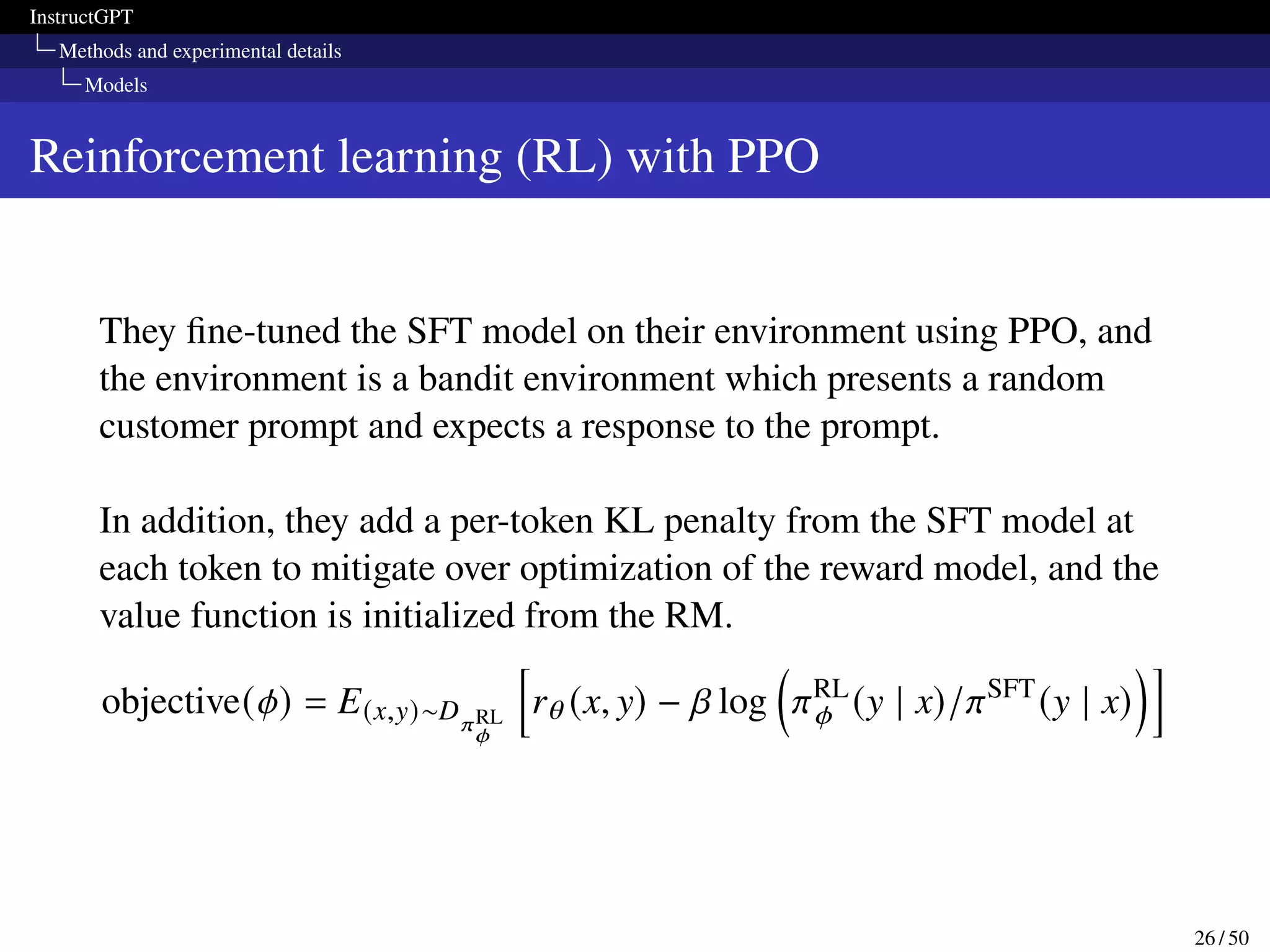 InstructGPT
Methods and experimental details
Models
Reinforcement learning (RL) with PPO
They fine-tuned the SFT model on their environment using PPO, and
the environment is a bandit environment which presents a random
customer prompt and expects a response to the prompt.
In addition, they add a per-token KL penalty from the SFT model at
each token to mitigate over optimization of the reward model, and the
value function is initialized from the RM.
objective(𝜙) = E(x,y)∼D𝜋RL
𝜙
h
r𝜃 (x, y) − 𝛽 log

𝜋RL
𝜙 (y | x)/𝜋SFT
(y | x)
i
26 / 50
 