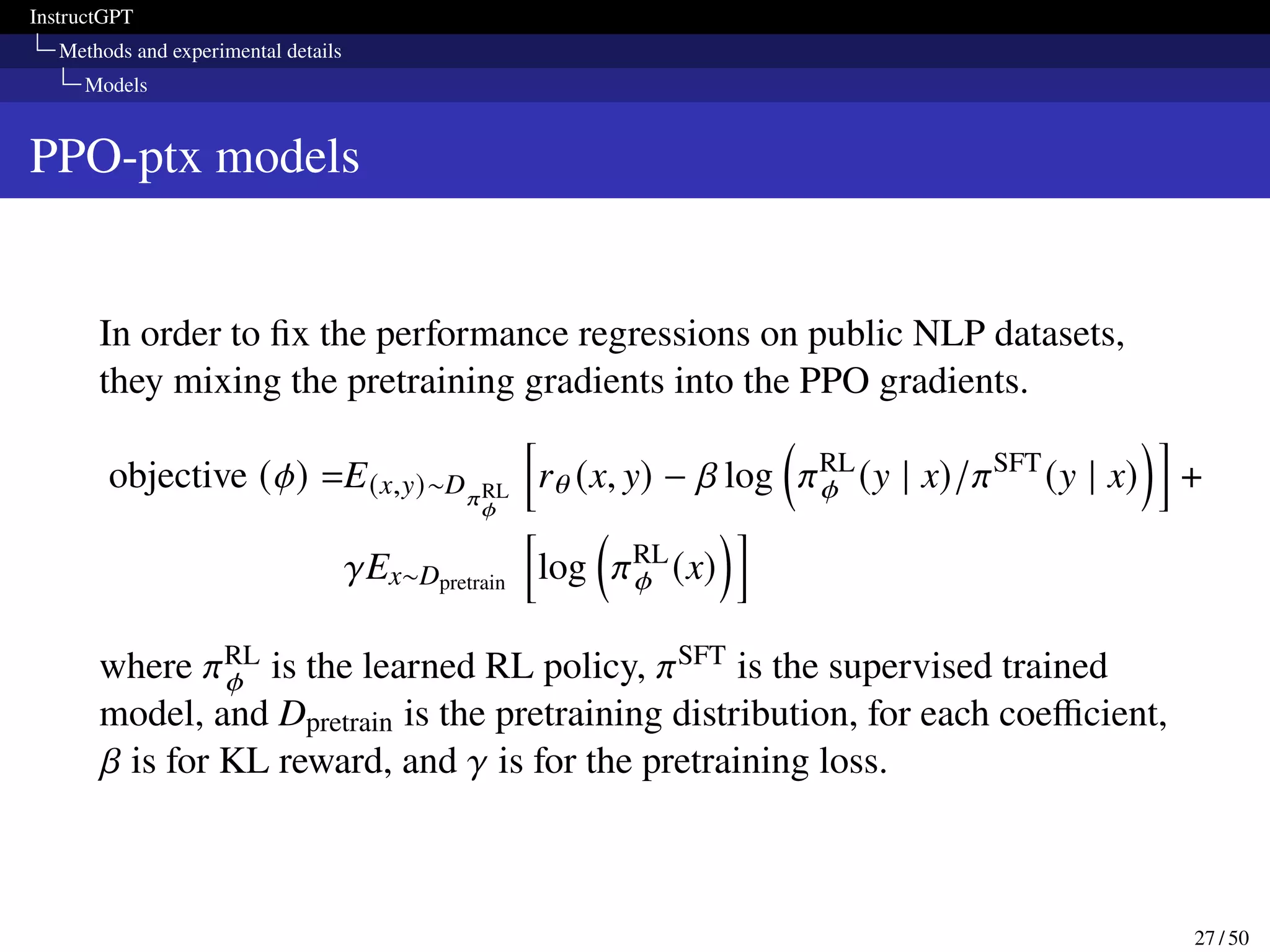 InstructGPT
Methods and experimental details
Models
PPO-ptx models
In order to fix the performance regressions on public NLP datasets,
they mixing the pretraining gradients into the PPO gradients.
objective (𝜙) =E(x,y)∼D𝜋RL
𝜙
h
r𝜃 (x, y) − 𝛽 log

𝜋RL
𝜙 (y | x)/𝜋SFT
(y | x)
i
+
𝛾Ex∼Dpretrain
h
log

𝜋RL
𝜙 (x)
i
where 𝜋RL
𝜙 is the learned RL policy, 𝜋SFT is the supervised trained
model, and Dpretrain is the pretraining distribution, for each coefficient,
𝛽 is for KL reward, and 𝛾 is for the pretraining loss.
27 / 50
 
