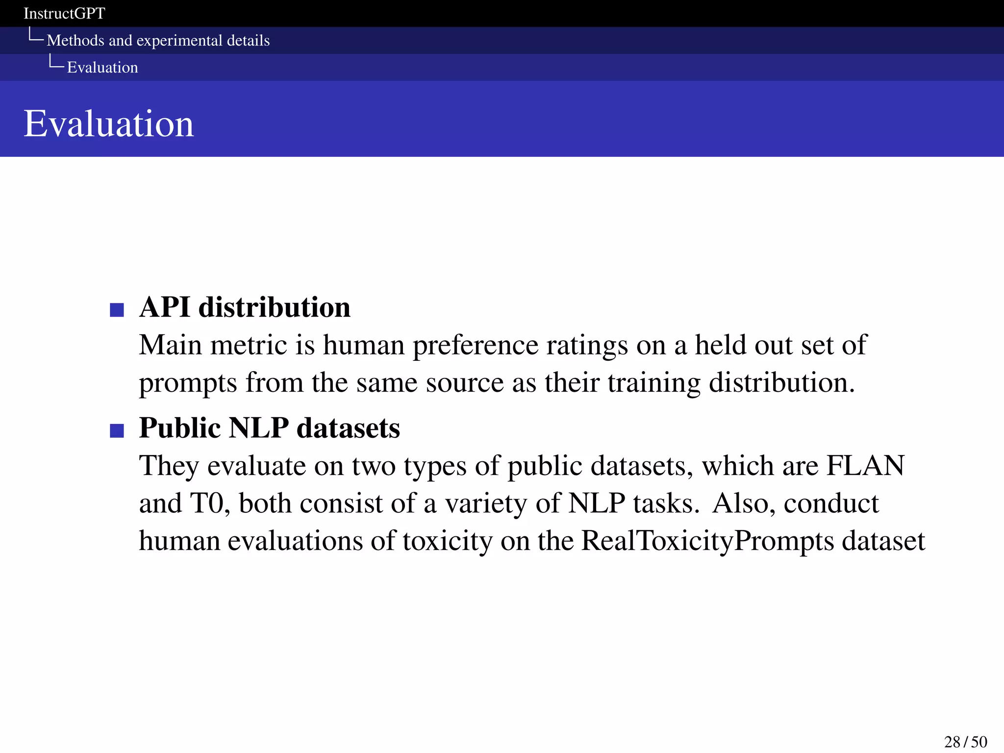 InstructGPT
Methods and experimental details
Evaluation
Evaluation
API distribution
Main metric is human preference ratings on a held out set of
prompts from the same source as their training distribution.
Public NLP datasets
They evaluate on two types of public datasets, which are FLAN
and T0, both consist of a variety of NLP tasks. Also, conduct
human evaluations of toxicity on the RealToxicityPrompts dataset
28 / 50
 