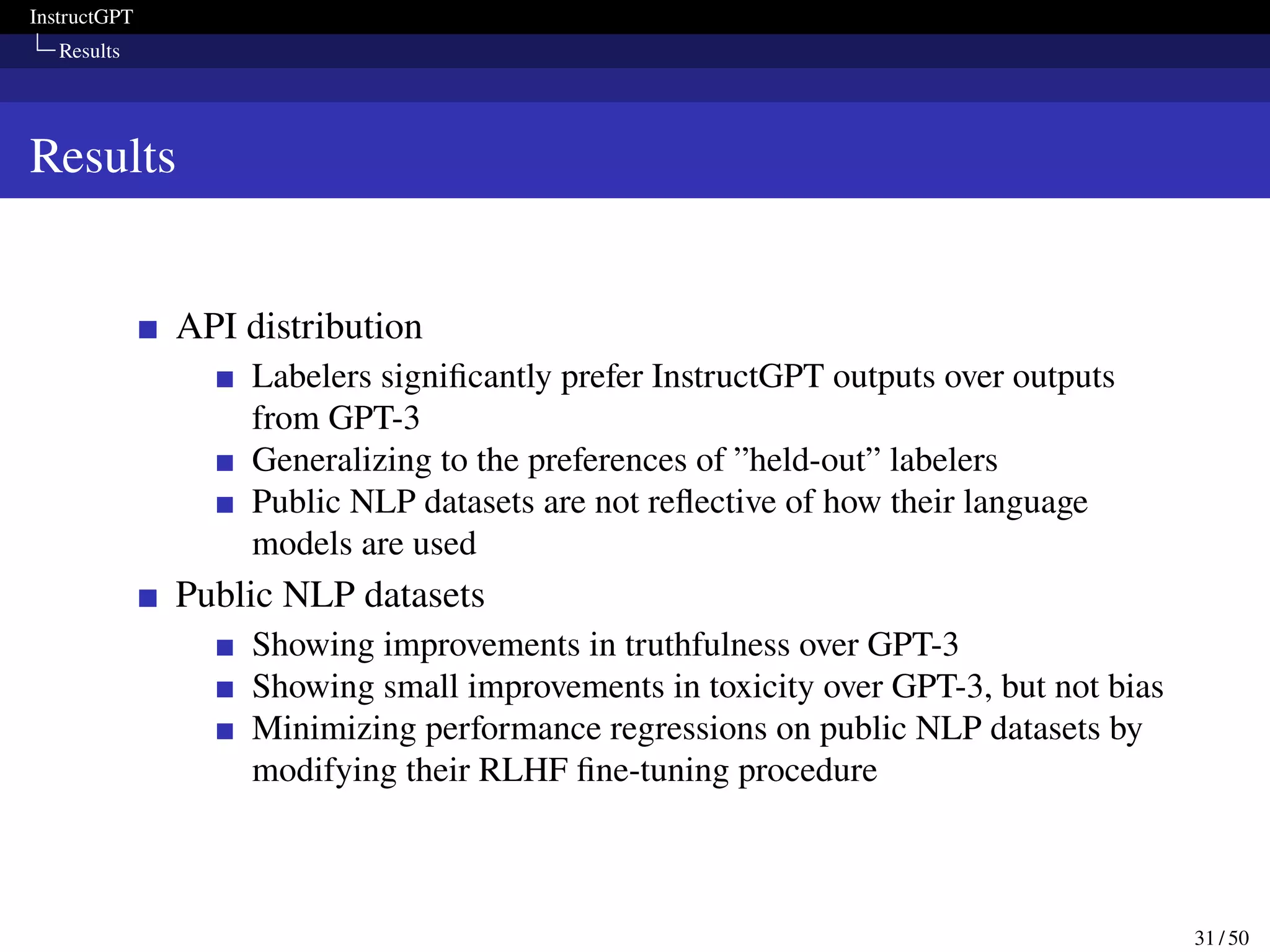 InstructGPT
Results
Results
API distribution
Labelers significantly prefer InstructGPT outputs over outputs
from GPT-3
Generalizing to the preferences of ”held-out” labelers
Public NLP datasets are not reflective of how their language
models are used
Public NLP datasets
Showing improvements in truthfulness over GPT-3
Showing small improvements in toxicity over GPT-3, but not bias
Minimizing performance regressions on public NLP datasets by
modifying their RLHF fine-tuning procedure
31 / 50
 
