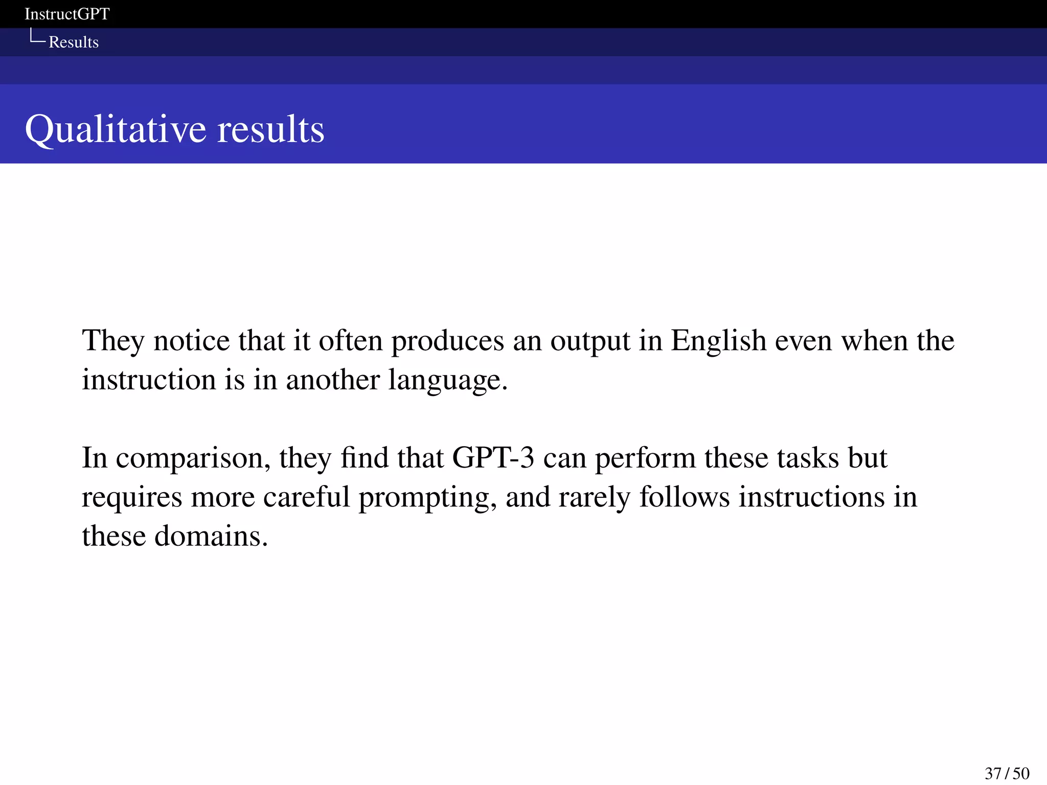 InstructGPT
Results
Qualitative results
They notice that it often produces an output in English even when the
instruction is in another language.
In comparison, they find that GPT-3 can perform these tasks but
requires more careful prompting, and rarely follows instructions in
these domains.
37 / 50
 