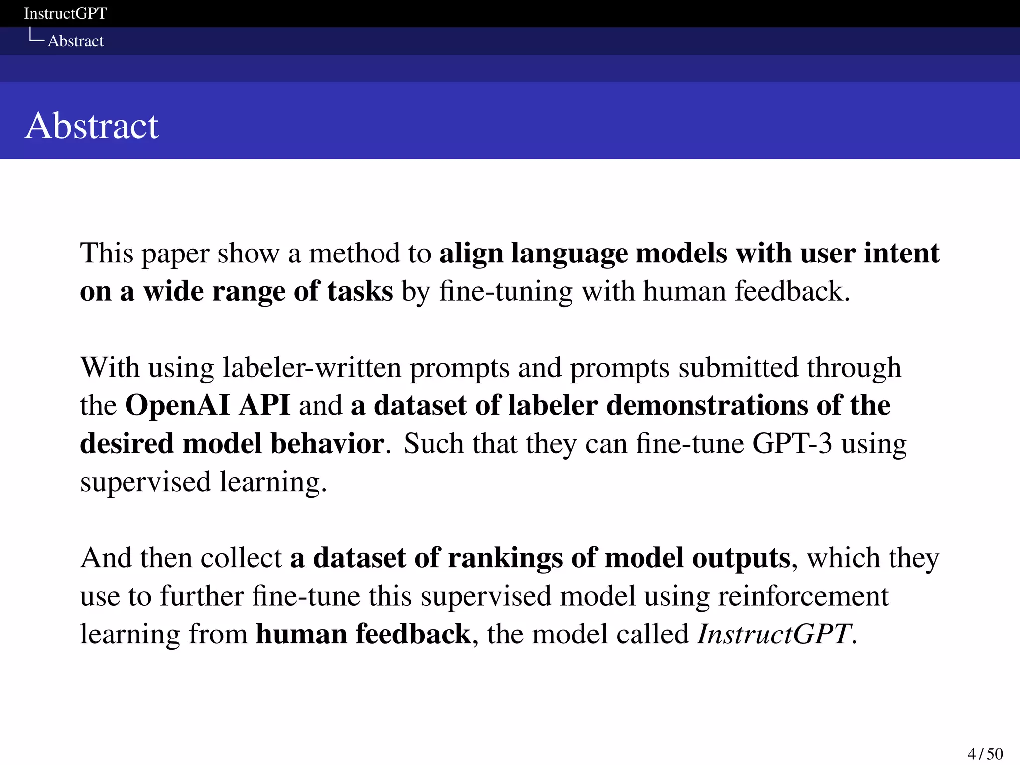 InstructGPT
Abstract
Abstract
This paper show a method to align language models with user intent
on a wide range of tasks by fine-tuning with human feedback.
With using labeler-written prompts and prompts submitted through
the OpenAI API and a dataset of labeler demonstrations of the
desired model behavior. Such that they can fine-tune GPT-3 using
supervised learning.
And then collect a dataset of rankings of model outputs, which they
use to further fine-tune this supervised model using reinforcement
learning from human feedback, the model called InstructGPT.
4 / 50
 