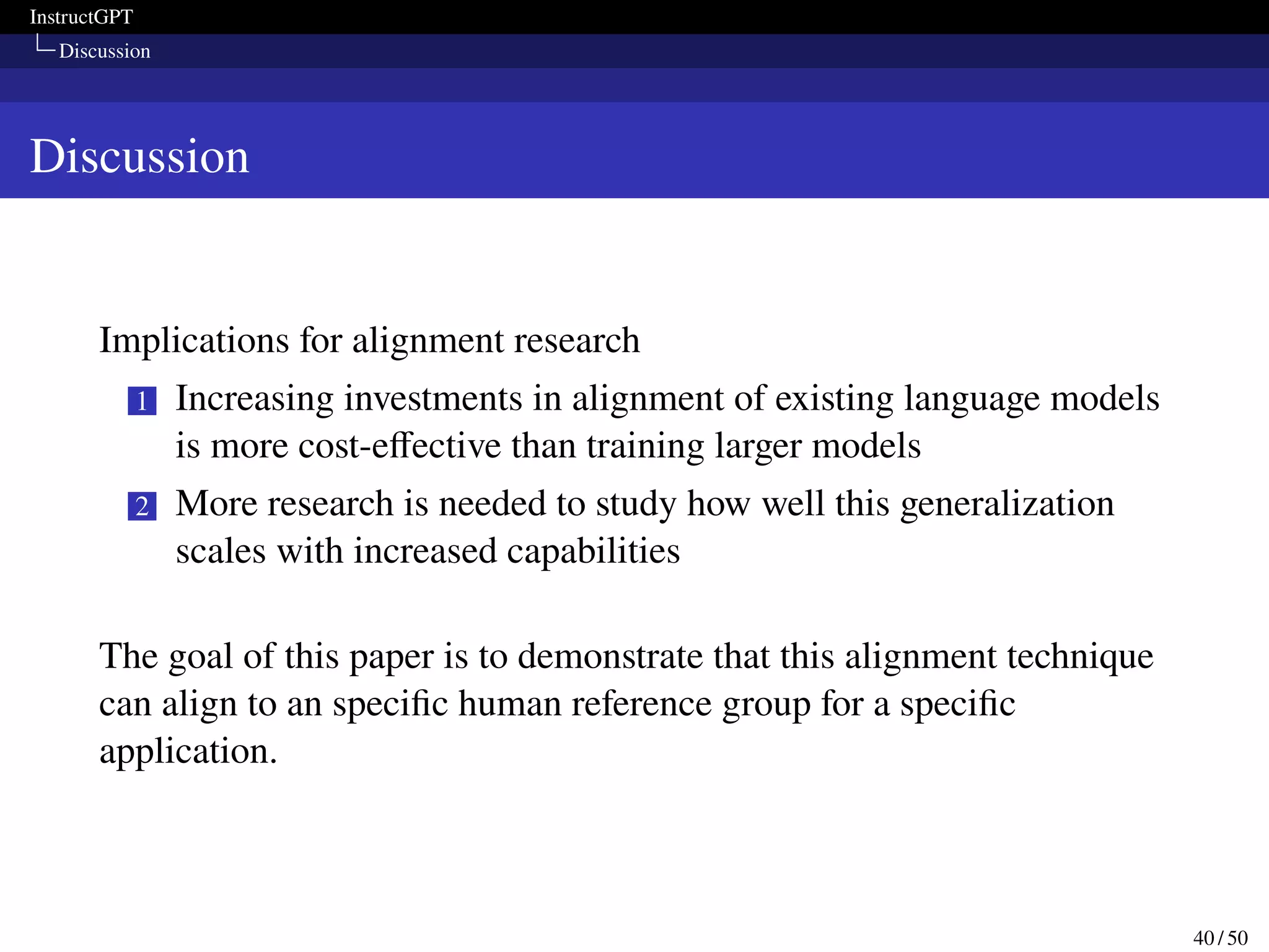 InstructGPT
Discussion
Discussion
Implications for alignment research
1 Increasing investments in alignment of existing language models
is more cost-effective than training larger models
2 More research is needed to study how well this generalization
scales with increased capabilities
The goal of this paper is to demonstrate that this alignment technique
can align to an specific human reference group for a specific
application.
40 / 50
 