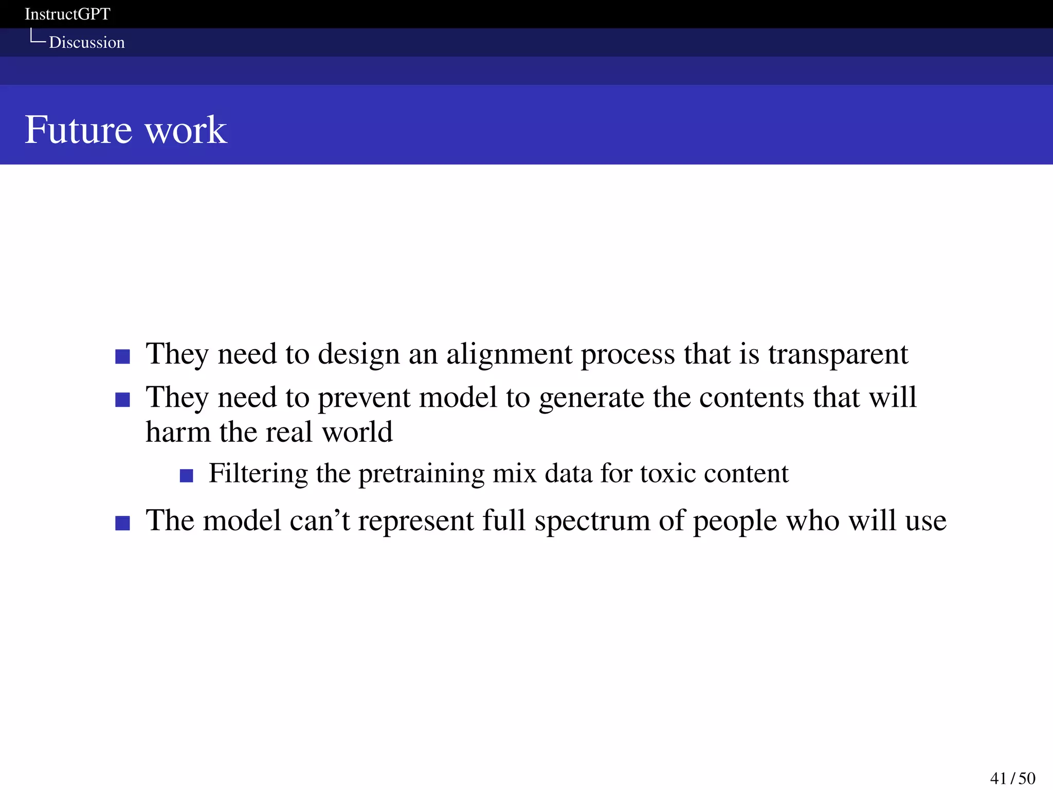 InstructGPT
Discussion
Future work
They need to design an alignment process that is transparent
They need to prevent model to generate the contents that will
harm the real world
Filtering the pretraining mix data for toxic content
The model can’t represent full spectrum of people who will use
41 / 50
 