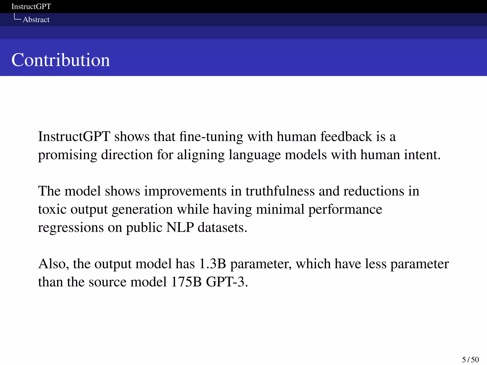 InstructGPT
Abstract
Contribution
InstructGPT shows that fine-tuning with human feedback is a
promising direction for aligning language models with human intent.
The model shows improvements in truthfulness and reductions in
toxic output generation while having minimal performance
regressions on public NLP datasets.
Also, the output model has 1.3B parameter, which have less parameter
than the source model 175B GPT-3.
5 / 50
 