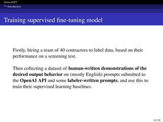 InstructGPT
Introduction
Training supervised fine-tuning model
Firstly, hiring a team of 40 contractors to label data, based on their
performance on a screening test.
Then collecting a dataset of human-written demonstrations of the
desired output behavior on (mostly English) prompts submitted to
the OpenAI API and some labeler-written prompts, and use this to
train their supervised learning baselines.
10 / 50
 