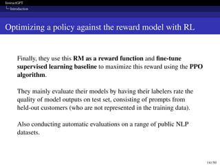 InstructGPT
Introduction
Optimizing a policy against the reward model with RL
Finally, they use this RM as a reward function and fine-tune
supervised learning baseline to maximize this reward using the PPO
algorithm.
They mainly evaluate their models by having their labelers rate the
quality of model outputs on test set, consisting of prompts from
held-out customers (who are not represented in the training data).
Also conducting automatic evaluations on a range of public NLP
datasets.
14 / 50
 